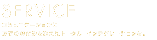 SERVICE　コミュニケーションに、既存の枠組みを超えたトータル・インテグレーションを。