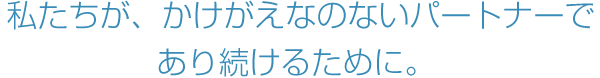 私たちが、かけがえなのないパートナーであり続けるために。